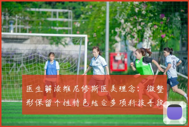 医生解读维尼修斯医美理念：微整形保留个性特色结合多项科技手段