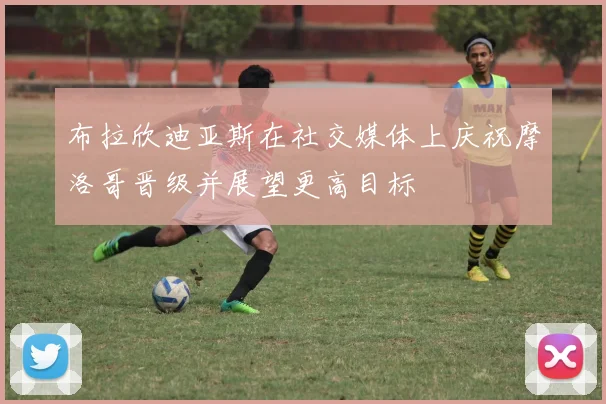 布拉欣迪亚斯在社交媒体上庆祝摩洛哥晋级并展望更高目标