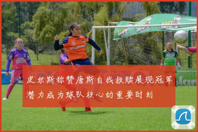皮尔斯称赞唐斯自我救赎展现冠军潜力成为球队核心的重要时刻