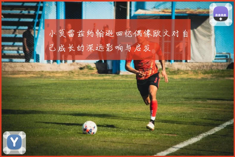 小莫雷兹约翰逊回忆偶像欧文对自己成长的深远影响与启发