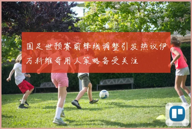 国足世预赛前锋线调整引发热议伊万科维奇用人策略备受关注
