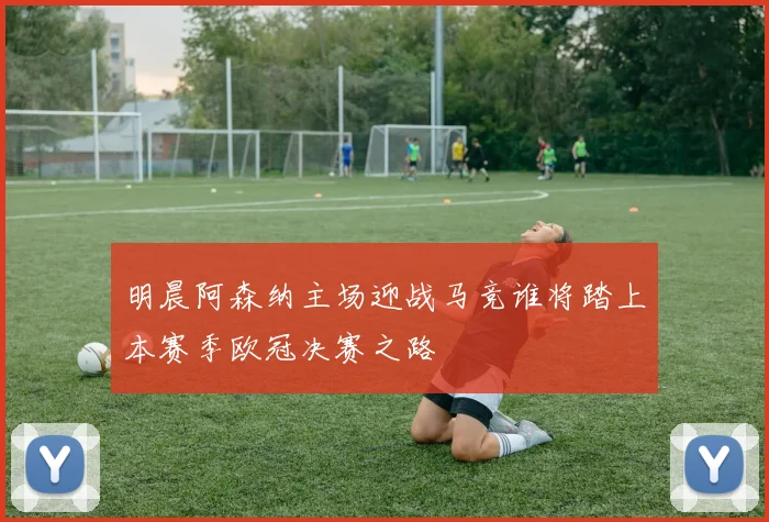 明晨阿森纳主场迎战马竞谁将踏上本赛季欧冠决赛之路