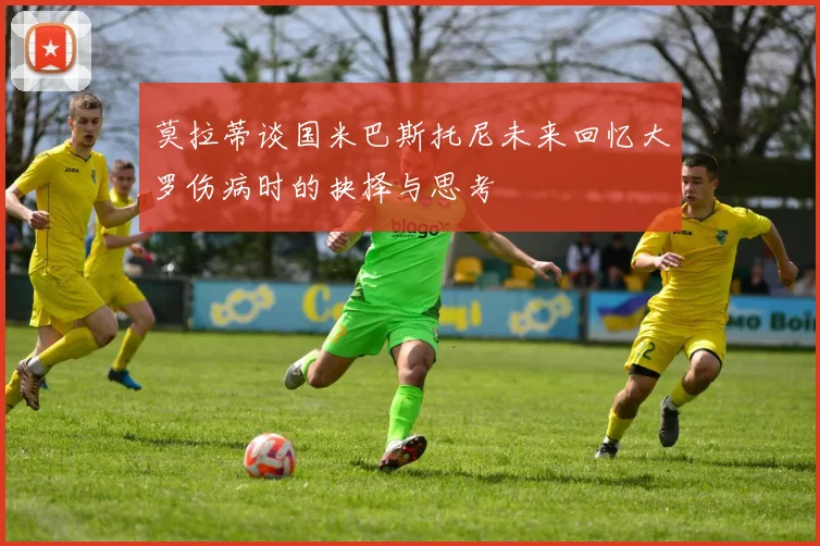 莫拉蒂谈国米巴斯托尼未来回忆大罗伤病时的抉择与思考