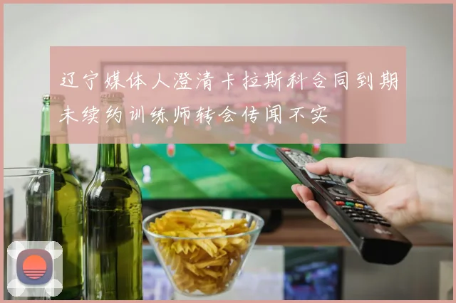 辽宁媒体人澄清卡拉斯科合同到期未续约训练师转会传闻不实