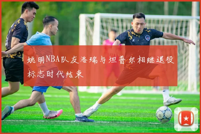 姚明NBA队友洛瑞与坦普尔相继退役标志时代结束