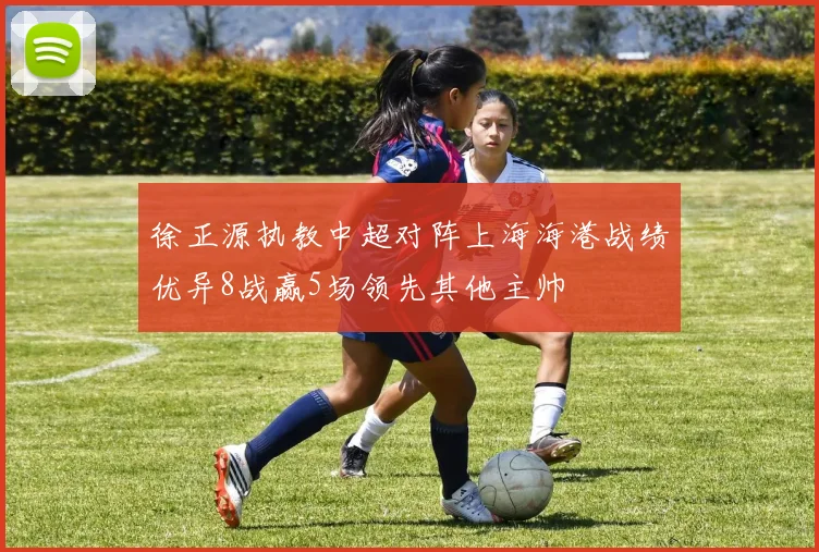 徐正源执教中超对阵上海海港战绩优异8战赢5场领先其他主帅