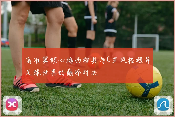高准翼倾心梅西称其与C罗风格迥异足球世界的巅峰对决