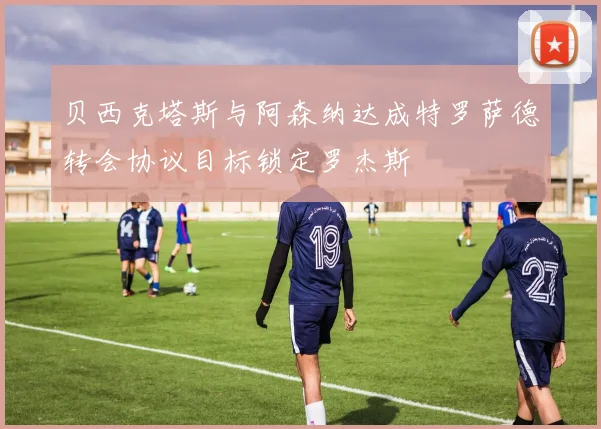贝西克塔斯与阿森纳达成特罗萨德转会协议目标锁定罗杰斯
