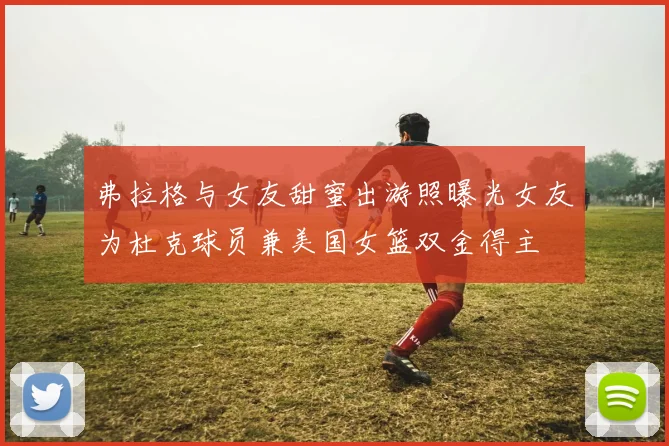 弗拉格与女友甜蜜出游照曝光女友为杜克球员兼美国女篮双金得主