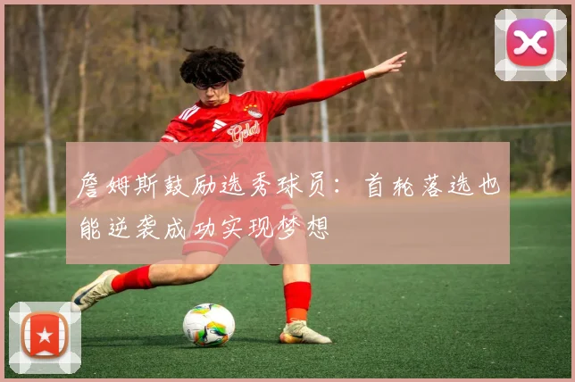 詹姆斯鼓励选秀球员：首轮落选也能逆袭成功实现梦想