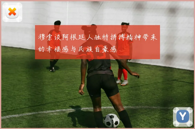穆索谈阿根廷人独特拼搏精神带来的幸福感与民族自豪感
