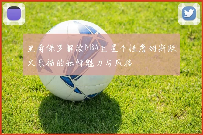 里奇保罗解读NBA巨星个性詹姆斯欧文乐福的独特魅力与风格