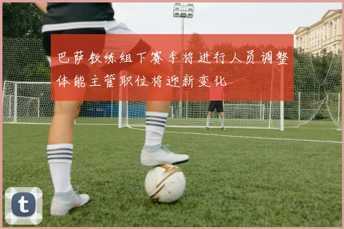 巴萨教练组下赛季将进行人员调整体能主管职位将迎新变化