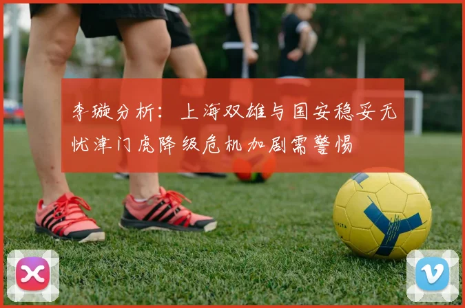 李璇分析：上海双雄与国安稳妥无忧津门虎降级危机加剧需警惕
