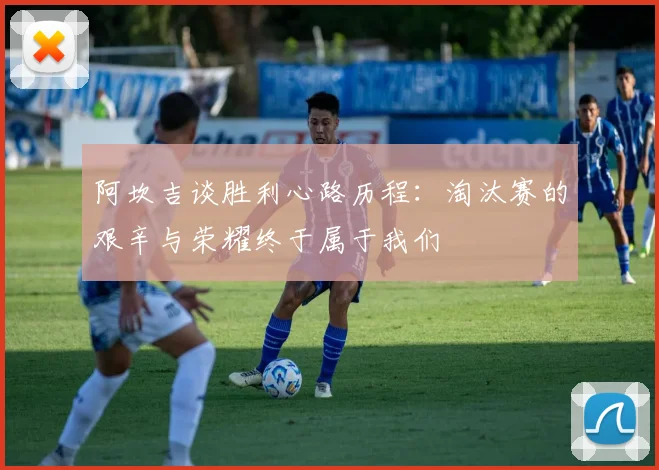 阿坎吉谈胜利心路历程：淘汰赛的艰辛与荣耀终于属于我们