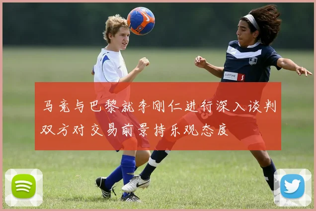 马竞与巴黎就李刚仁进行深入谈判双方对交易前景持乐观态度