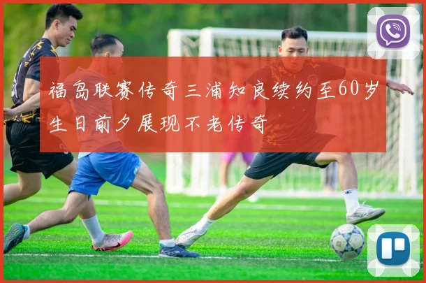 福岛联赛传奇三浦知良续约至60岁生日前夕展现不老传奇
