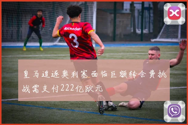 皇马追逐奥利塞面临巨额转会费挑战需支付222亿欧元