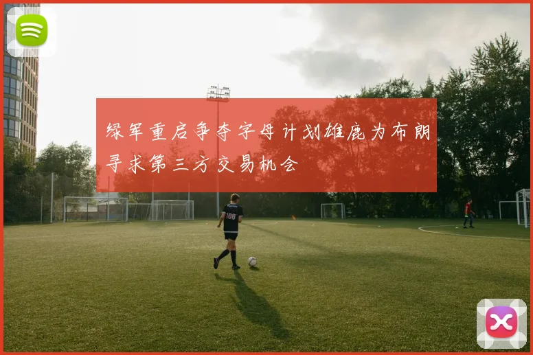 绿军重启争夺字母计划雄鹿为布朗寻求第三方交易机会