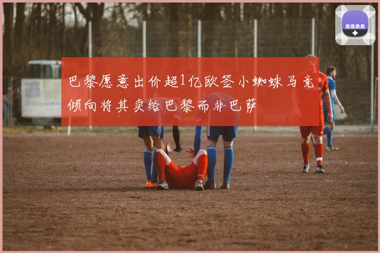 巴黎愿意出价超1亿欧签小蜘蛛马竞倾向将其卖给巴黎而非巴萨