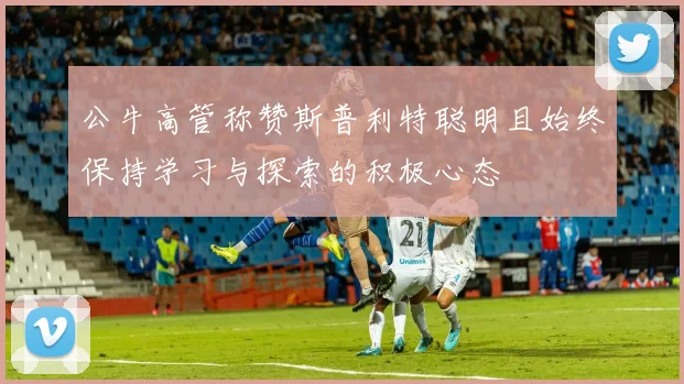 公牛高管称赞斯普利特聪明且始终保持学习与探索的积极心态