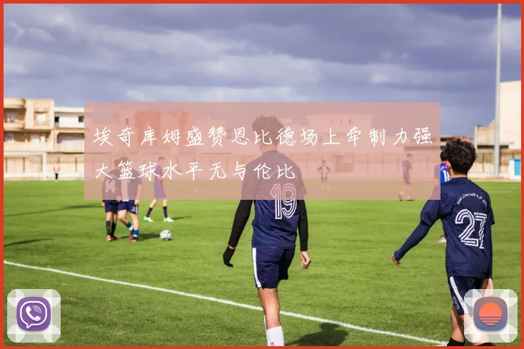 埃奇库姆盛赞恩比德场上牵制力强大篮球水平无与伦比