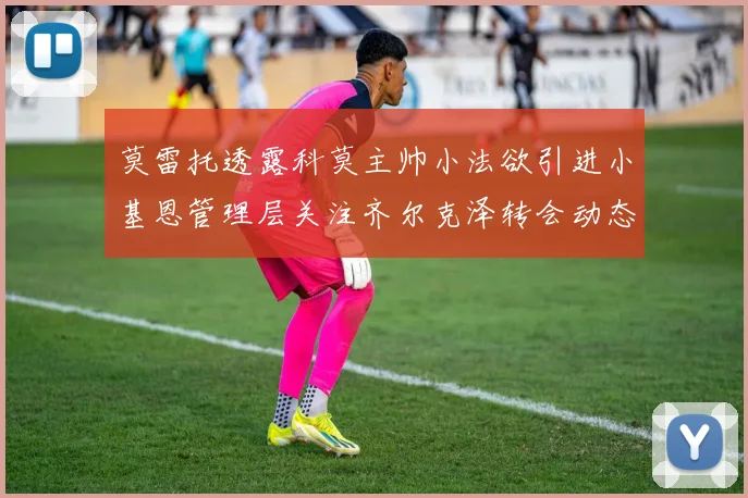 莫雷托透露科莫主帅小法欲引进小基恩管理层关注齐尔克泽转会动态