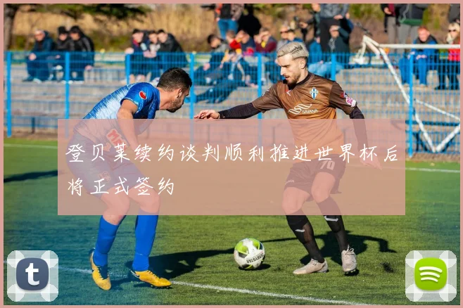 登贝莱续约谈判顺利推进世界杯后将正式签约