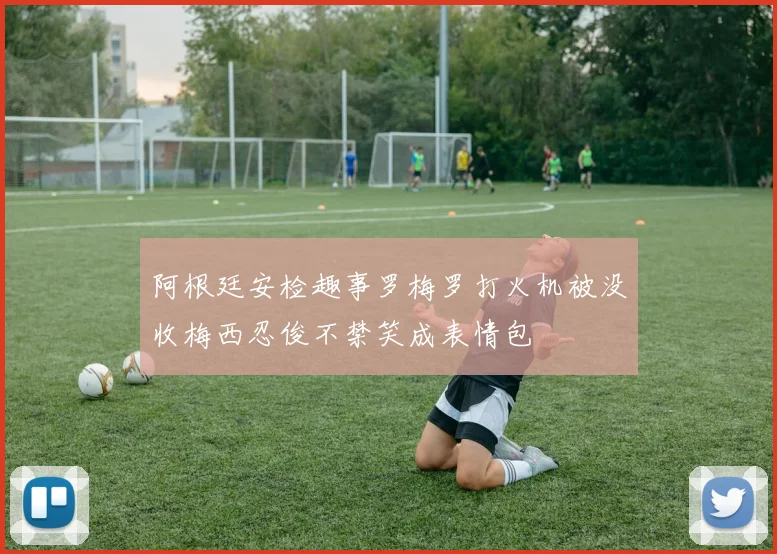 阿根廷安检趣事罗梅罗打火机被没收梅西忍俊不禁笑成表情包